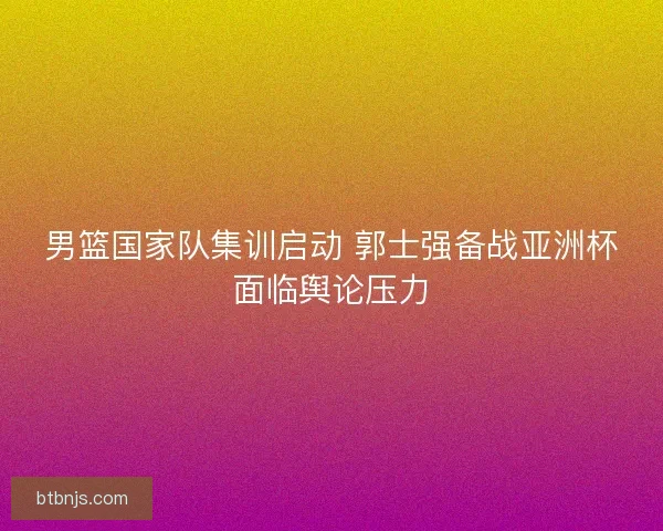 男篮国家队集训启动 郭士强备战亚洲杯面临舆论压力 男篮国家队集训启动 郭士强备战亚洲杯面临舆论压力