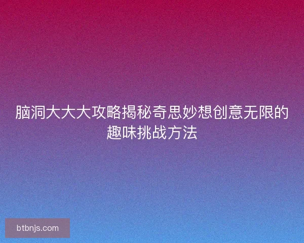 脑洞大大大攻略揭秘奇思妙想创意无限的趣味挑战方法