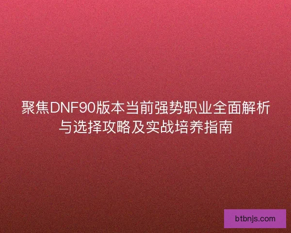 聚焦DNF90版本当前强势职业全面解析与选择攻略及实战培养指南 聚焦DNF90版本当前强势职业全面解析与选择攻略及实战培养指南