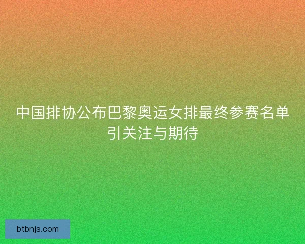 中国排协公布巴黎奥运女排最终参赛名单引关注与期待