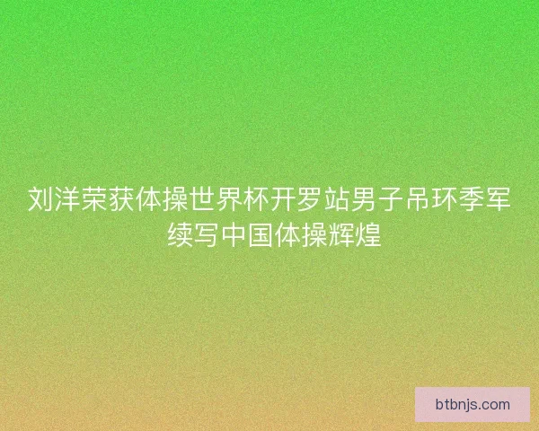 刘洋荣获体操世界杯开罗站男子吊环季军 续写中国体操辉煌 刘洋荣获体操世界杯开罗站男子吊环季军 续写中国体操辉煌