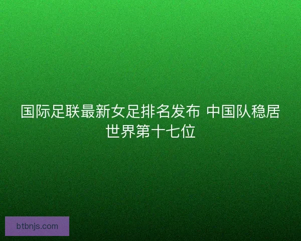 国际足联最新女足排名发布 中国队稳居世界第十七位 国际足联最新女足排名发布 中国队稳居世界第十七位