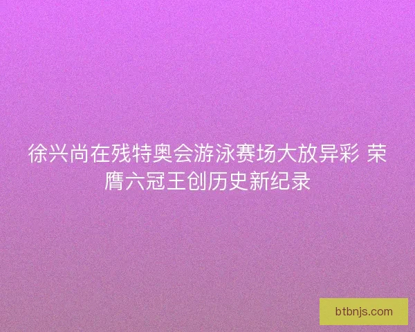 徐兴尚在残特奥会游泳赛场大放异彩 荣膺六冠王创历史新纪录