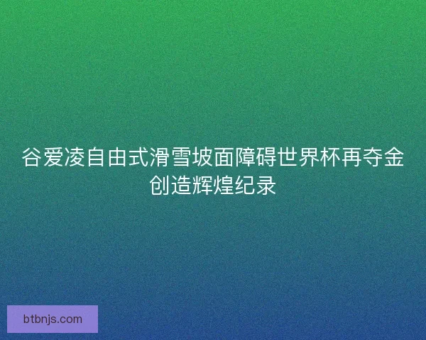 谷爱凌自由式滑雪坡面障碍世界杯再夺金创造辉煌纪录 谷爱凌自由式滑雪坡面障碍世界杯再夺金创造辉煌纪录