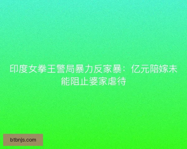 印度女拳王警局暴力反家暴：亿元陪嫁未能阻止婆家虐待