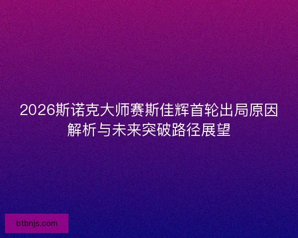 2026斯诺克大师赛斯佳辉首轮出局原因解析与未来突破路径展望 2026斯诺克大师赛斯佳辉首轮出局原因解析与未来突破路径展望