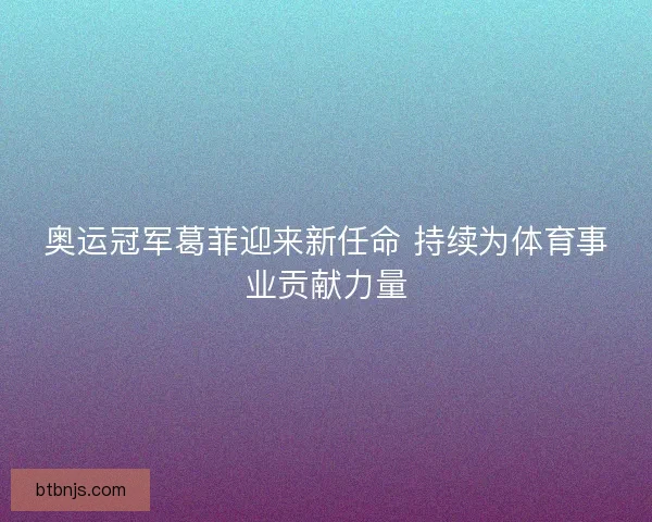 奥运冠军葛菲迎来新任命 持续为体育事业贡献力量 奥运冠军葛菲迎来新任命 持续为体育事业贡献力量