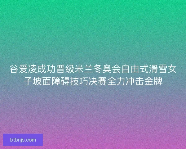 谷爱凌成功晋级米兰冬奥会自由式滑雪女子坡面障碍技巧决赛全力冲击金牌 谷爱凌成功晋级米兰冬奥会自由式滑雪女子坡面障碍技巧决赛全力冲击金牌