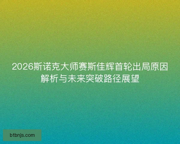 2026斯诺克大师赛斯佳辉首轮出局原因解析与未来突破路径展望