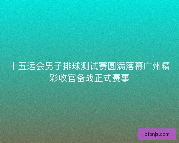 十五运会男子排球测试赛圆满落幕广州精彩收官备战正式赛事 十五运会男子排球测试赛圆满落幕广州精彩收官备战正式赛事
