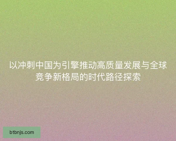 以冲刺中国为引擎推动高质量发展与全球竞争新格局的时代路径探索 以冲刺中国为引擎推动高质量发展与全球竞争新格局的时代路径探索
