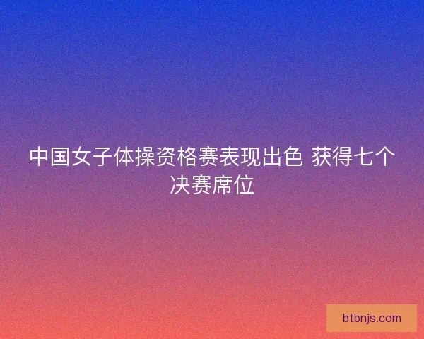 中国女子体操资格赛表现出色 获得七个决赛席位