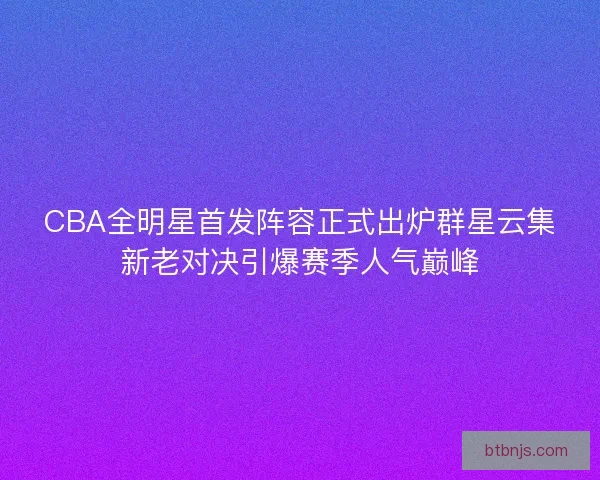 CBA全明星首发阵容正式出炉群星云集新老对决引爆赛季人气巅峰