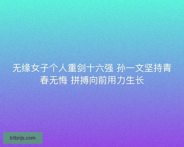 无缘女子个人重剑十六强 孙一文坚持青春无悔 拼搏向前用力生长 无缘女子个人重剑十六强 孙一文坚持青春无悔 拼搏向前用力生长